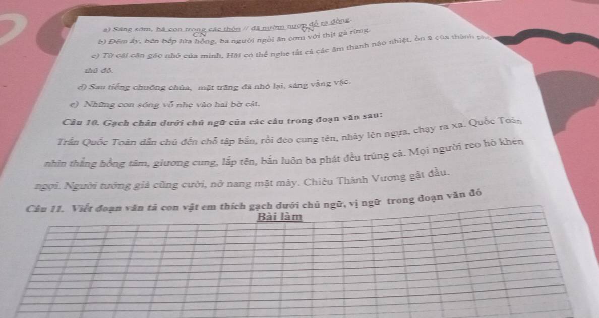 a) Sáng sớm, bà con trong các thôn // đã nườm nượp đỗ ra đồng
b) Đêm ây, bên bếp lửa hồng, ba người ngôi ân cơm với thịt gà rừmg
c) Từ cái căn gác nhỏ của minh, Hải có thể nghe tất cả các âm thanh náo nhiệt, ồn ã của thành phí
thủ đô,
d) Sau tiếng chuông chùa, mặt trăng đã nhỏ lại, sáng vằng vặc.
e) Những con sóng vỗ nhẹ vào hai bờ cát.
Câu 10. Gạch chân dưới chủ ngữ của các câu trong đoạn văn sau:
Trần Quốc Toàn dẫn chú đến chỗ tập bắn, rồi đeo cung tên, nhảy lên ngựa, chạy ra xa. Quốc Toàn
nhìn thắng hồng tâm, giương cung, lắp tên, bắn luôn ba phát đều trúng cả. Mọi người reo hò khén
ngọi. Người tướng giả cũng cười, nở nang mặt mày. Chiêu Thành Vương gật đầu.
vị ngữ trong đoạn văn đó