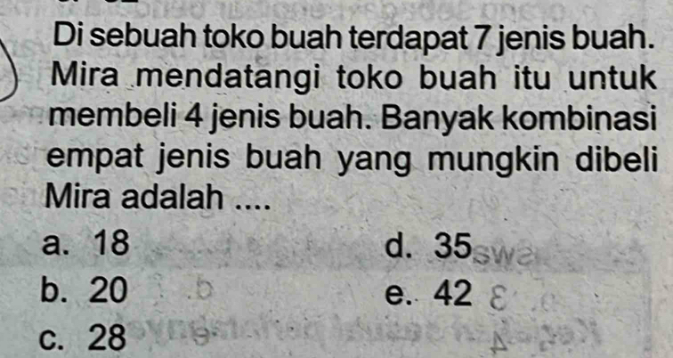 Di sebuah toko buah terdapat 7 jenis buah.
Mira mendatangi toko buah itu untuk
membeli 4 jenis buah. Banyak kombinasi
empat jenis buah yang mungkin dibeli
Mira adalah ....
a. 18 d. 35
b. 20 e. 42
c. 28