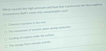 What caused the high pressure and heat that transformed the Nuvvuagittuq
Greenstone Belt's rocks into metamorphic rock?
Chemical reactions in the rock
The movement of tectonic plates during subduction
Cooling of magma under the surface
The energy from volcanic activity