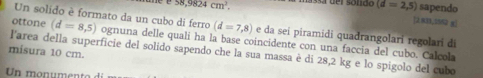 (d=2,5) sapendo
58,9824cm^2. [2831.5552 g ] 
Un solido è formato da un cubo di ferro (d=7,8) e da seí piramidi quaðrangolari regolari di 
ottone (d=8,5) ognuna delle quali ha la base coincidente con una faccia del cubo. Calcola 
misura 10 cm. l'area della superficie del solido sapendo che la sua massa è di 28,2 kg e lo spigolo del cubo 
Un monumento