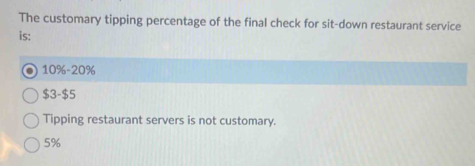 The customary tipping percentage of the final check for sit-down restaurant service
is:
10% -20%
$3 -$5
Tipping restaurant servers is not customary.
5%