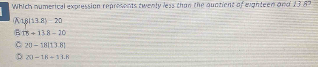 Which numerical expression represents twenty less than the quotient of eighteen and 13.8?
A 18(13.8)-20
B 18/ 13.8-20
C 20-18(13.8)
D 20-18/ 13.8