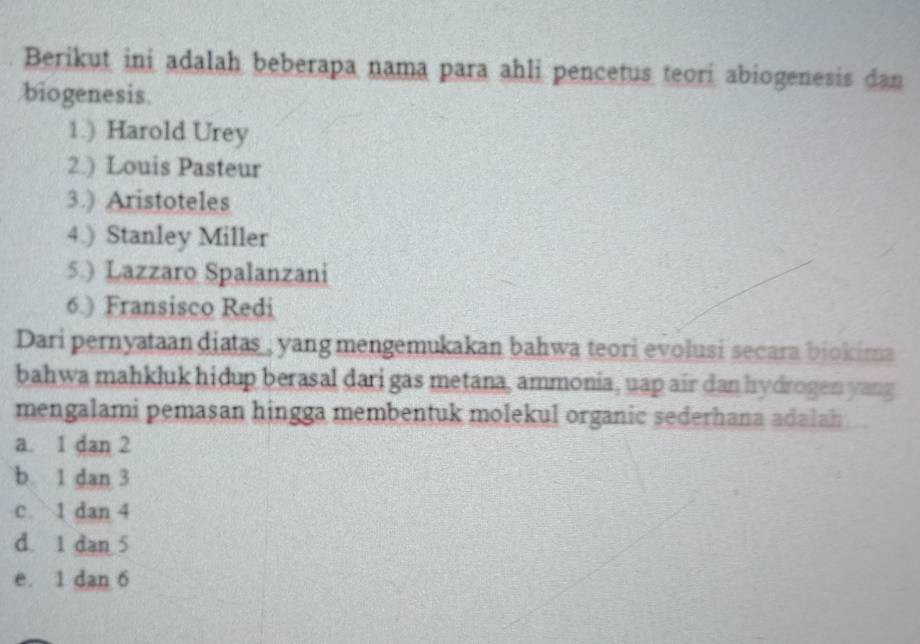 Berikut ini adalah beberapa nama para ahli pencetus teori abiogenesis dan
biogenesis.
1.) Harold Urey
2.) Louis Pasteur
3.) Aristoteles
4.) Stanley Miller
5.) Lazzaro Spalanzani
6.) Fransisco Redi
Dari pernyataan diatas , yang mengemukakan bahwa teori evolusi secara bjokima
bahwa mahkluk hidup berasal dari gas metana, ammonia, uap air dan hydrogen yang
mengalami pemasan hingga membentuk molekul organic sederhana adalah
a. 1 dan 2
b. 1 dan 3
c 1 dan 4
d. 1 dan 5
e. 1 dan 6