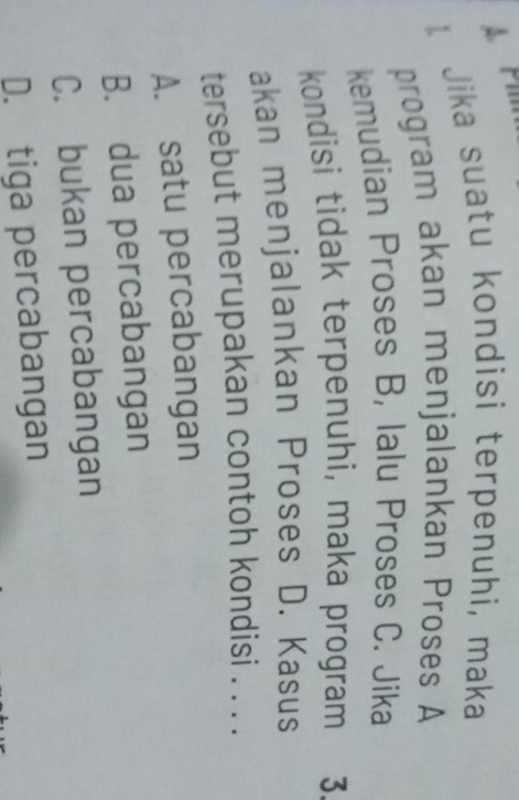 Pi
Jika suatu kondisi terpenuhi, maka
program akan menjalankan Proses A
kemudian Proses B, lalu Proses C. Jika
kondisi tidak terpenuhi, maka program 3.
akan menjalankan Proses D. Kasus
tersebut merupakan contoh kondisi . . . .
A. satu percabangan
B. dua percabangan
C. bukan percabangan
D. tiga percabangan