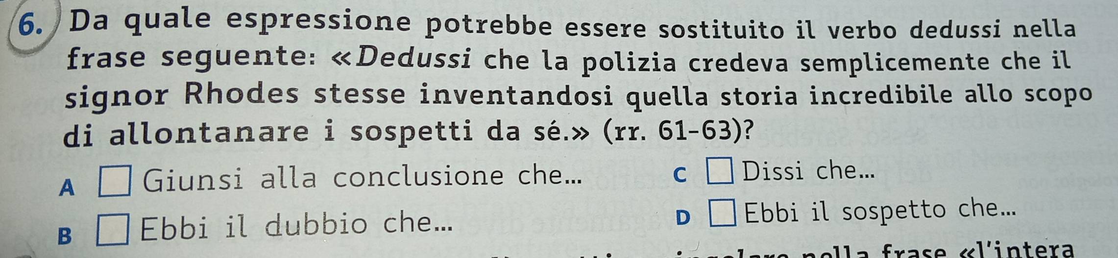 Da quale espressione potrebbe essere sostituito il verbo dedussi nella
frase seguente: «Dedussi che la polizia credeva semplicemente che il
signor Rhodes stesse inventandosi quella storia incredibile allo scopo
di allontanare i sospetti da sé.» (rr. 61- 03 )?
A □ Giunsi alla conclusione che... C □ Dissi che...
D □
B □ Ebbi il dubbio che... Ebbi il sospetto che...
a f ras e «l'intera