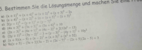 Bestimmen Sie die Lösungsmenge und machen Sie eine 
a) (x+1)^2+(x+4)^2=(x+2)^2+(x+3)^2-2x (z+4)^2-(z+2)^2+2z=(z+5)^2-(z+3)^2
c) 
b) 2(y-1)^2-(y+1)^2=(y-7)^2 (4x+3)^2+(3x+5)^2=(5x+6)^2+10 (2z-3)^2+(6z+1)^2=(4z-2)^2+2(12z^2-13) (2y+1)^2-(3y-2)^2-3=(y-3)^2-(4y+1)^2+10y^2
d) 
e) 
D (x+5)(x-5)+(x-2)^2=(x+5)^2+(x^2+52)
g) 9z(z+5)-(3z+2)(3z-2)=(2z-7)^2-(2z+5)(2z-5)+3
h)