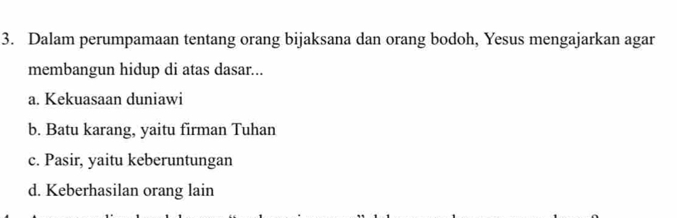 Dalam perumpamaan tentang orang bijaksana dan orang bodoh, Yesus mengajarkan agar
membangun hidup di atas dasar...
a. Kekuasaan duniawi
b. Batu karang, yaitu firman Tuhan
c. Pasir, yaitu keberuntungan
d. Keberhasilan orang lain