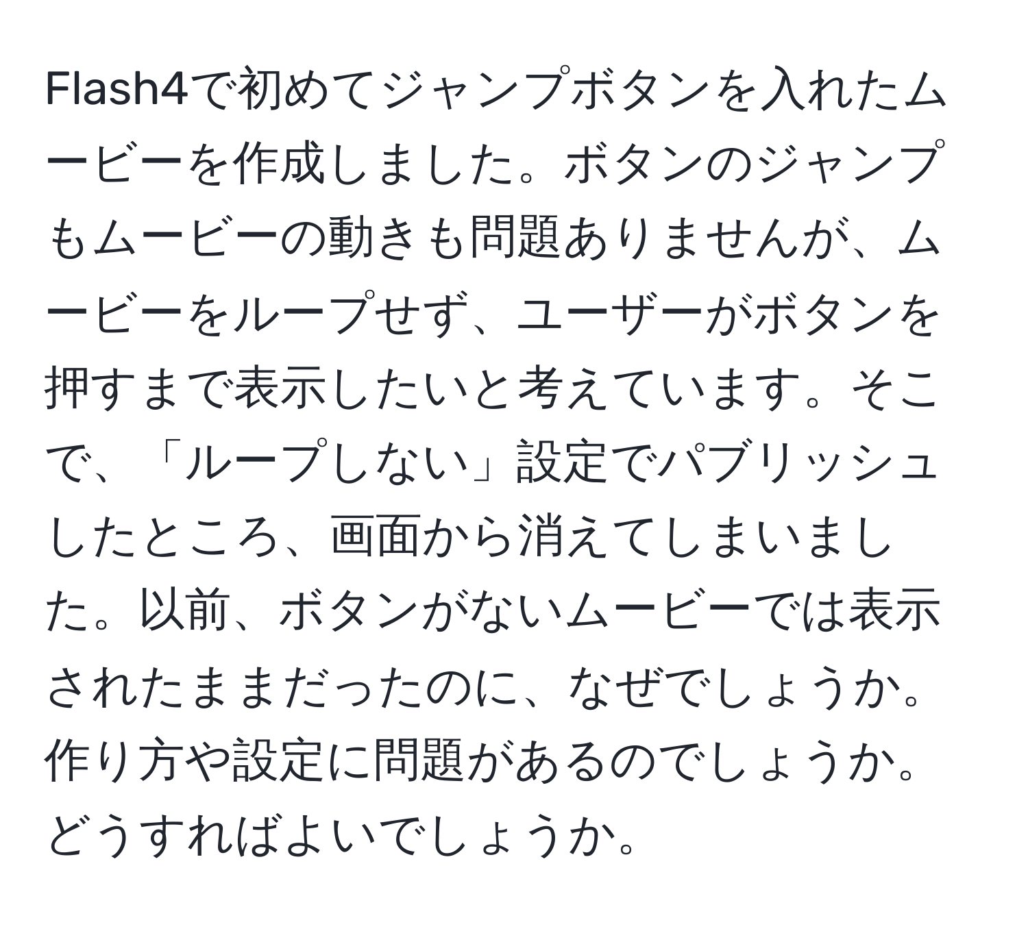 Flash4で初めてジャンプボタンを入れたムービーを作成しました。ボタンのジャンプもムービーの動きも問題ありませんが、ムービーをループせず、ユーザーがボタンを押すまで表示したいと考えています。そこで、「ループしない」設定でパブリッシュしたところ、画面から消えてしまいました。以前、ボタンがないムービーでは表示されたままだったのに、なぜでしょうか。作り方や設定に問題があるのでしょうか。どうすればよいでしょうか。