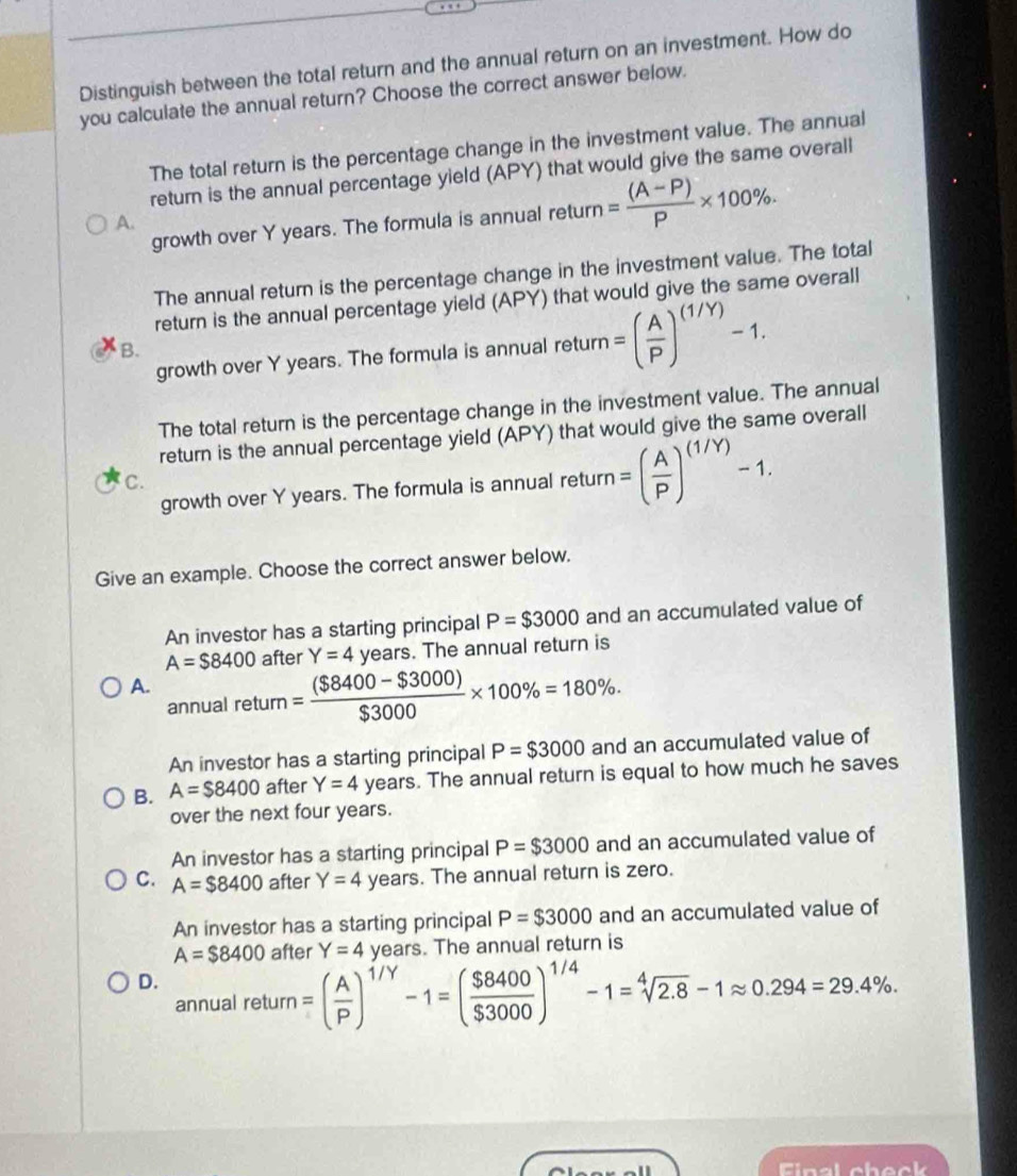 Distinguish between the total return and the annual return on an investment. How do
you calculate the annual return? Choose the correct answer below.
The total return is the percentage change in the investment value. The annual
return is the annual percentage yield (APY) that would give the same overall
growth over Y years. The formula is annual return = ((A-P))/P * 100%.
A.
The annual return is the percentage change in the investment value. The total
return is the annual percentage yield (APY) that would give the same overall
growth over Y years. The formula is annual retu tum=( A/P )^(1/Y)-1.
B.
The total return is the percentage change in the investment value. The annual
return is the annual percentage yield (APY) that would give the same overall
growth over Y years. The formula is annual return =( A/P )^(1/Y)-1. 
C.
Give an example. Choose the correct answer below.
An investor has a starting principal P=$3000 and an accumulated value of
A=$8400 after Y=4 years. The annual return is
A. retum= (($8400-$3000))/$3000 * 100% =180%. 
annual
An investor has a starting principal P=$3000 and an accumulated value of
B. A=$8400 after Y=4 years. The annual return is equal to how much he saves
over the next four years.
An investor has a starting principal P=$3000 and an accumulated value of
C. A=$8400 after Y=4 years. The annual return is zero.
An investor has a starting principal P=$3000 and an accumulated value of
A=$8400 after Y=4 V_c ars s. The annual return is
D. lreturn=( A/P )^1/Y-1=( $8400/$3000 )^1/4-1=sqrt[4](2.8)-1approx 0.294=29.4%. 
annua