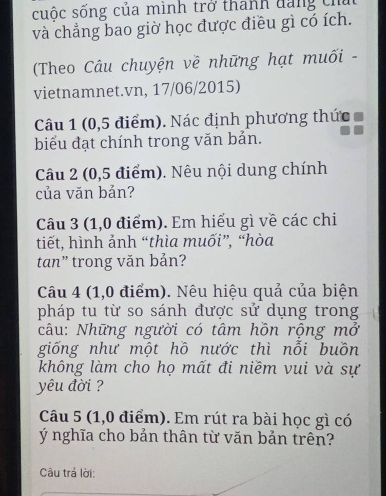 suộc sống của mình trở thanh đang chứ 
và chẳng bao giờ học được điều gì có ích. 
(Theo Câu chuyện về những hạt muối - 
vietnamnet.vn, 17/06/2015) 
Câu 1 (0,5 điểm). Nác định phương thức 
biểu đạt chính trong văn bản. 
Câu 2 (0,5 điểm). Nêu nội dung chính 
của văn bản? 
Câu 3 (1,0 điểm). Em hiểu gì về các chi 
tiết, hình ảnh “thìa muối”, “hòa 
tan” trong văn bản? 
Câu 4 (1,0 điểm). Nêu hiệu quả của biện 
pháp tu từ so sánh được sử dụng trong 
câu: Những người có tâm hồn rộng mở 
giống như một hồ nước thì nỗi buồn 
không làm cho họ mất đi niềm vui và sự 
yêu đời ? 
Câu 5 (1,0 điểm). Em rút ra bài học gì có 
Ý nghĩa cho bản thân từ văn bản trên? 
Câu trả lời: