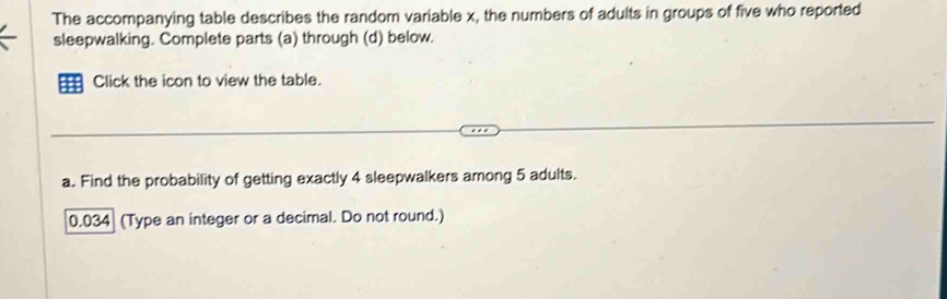 The accompanying table describes the random variable x, the numbers of adults in groups of five who reported 
sleepwalking. Complete parts (a) through (d) below. 
Click the icon to view the table. 
a. Find the probability of getting exactly 4 sleepwalkers among 5 adults.
0.034 (Type an integer or a decimal. Do not round.)