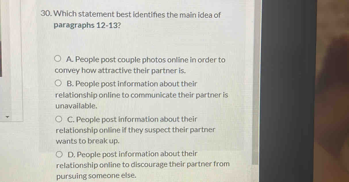 Which statement best identifies the main idea of
paragraphs 12-13?
A. People post couple photos online in order to
convey how attractive their partner is.
B. People post information about their
relationship online to communicate their partner is
unavailable.
C. People post information about their
relationship online if they suspect their partner
wants to break up.
D. People post information about their
relationship online to discourage their partner from
pursuing someone else.