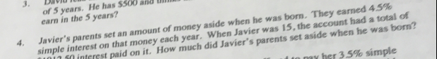 Dav 
earn in the 5 years? of 5 years. He has $500 and IIlll 
4. Javier's parents set an amount of money aside when he was born. They earned 4.5%
simple interest on that money each year. When Javier was 15, the account had a total of
50 interest paid on it. How much did Javier's parents set aside when he was born? 
pay her 3.5% simple