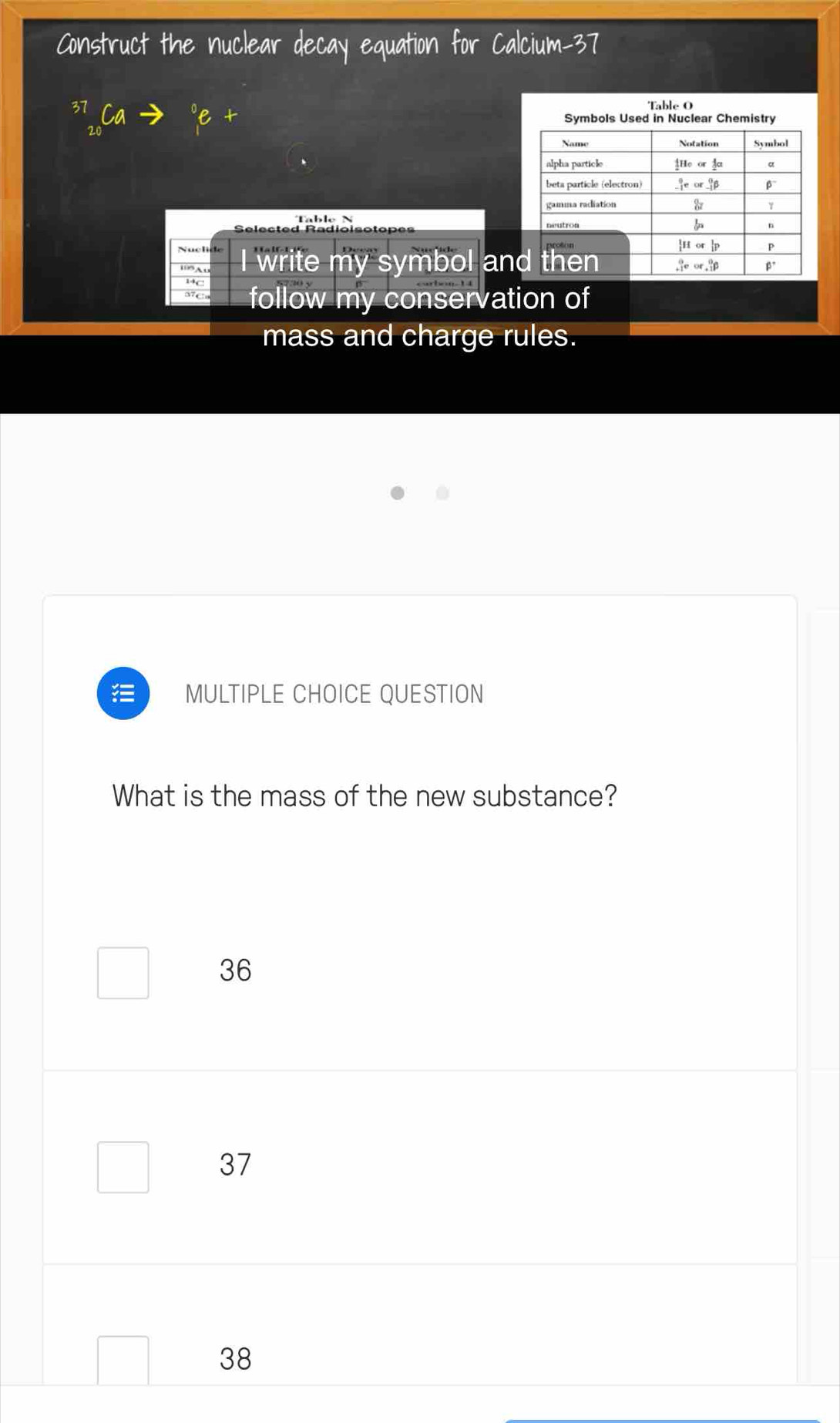 an the r
Table O
Table  
Selected Radioi 
Nucl I write my symbol an
14C
d7 c follow my conservation of
mass and charge rules.
.
MULTIPLE CHOICE QUESTION
What is the mass of the new substance?
36
37
38