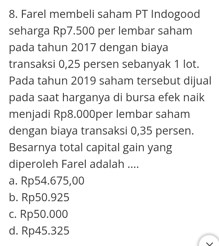 Farel membeli saham PT Indogood
seharga Rp7.500 per lembar saham
pada tahun 2017 dengan biaya
transaksi 0,25 persen sebanyak 1 lot.
Pada tahun 2019 saham tersebut dijual
pada saat harganya di bursa efek naik
menjadi Rp8.000per lembar saham
dengan biaya transaksi 0,35 persen.
Besarnya total capital gain yang
diperoleh Farel adalah ....
a. Rp54.675,00
b. Rp50.925
c. Rp50.000
d. Rp45.325