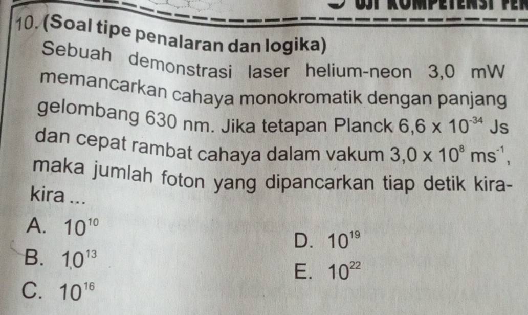 (Soal tipe penalaran dan logika)
Sebuah demonstrasi laser helium-neon 3,0 mW
memancarkan cahaya monokromatik dengan panjang
gelombang 630 nm. Jika tetapan Planck 6,6* 10^(-34) Js
dan cepat rambat cahaya dalam vakum 3,0* 10^8ms^(-1), 
maka jumlah foton yang dipancarkan tiap detik kira-
kira ...
A. 10^(10)
D. 10^(19)
B. 10^(13)
E. 10^(22)
C. 10^(16)