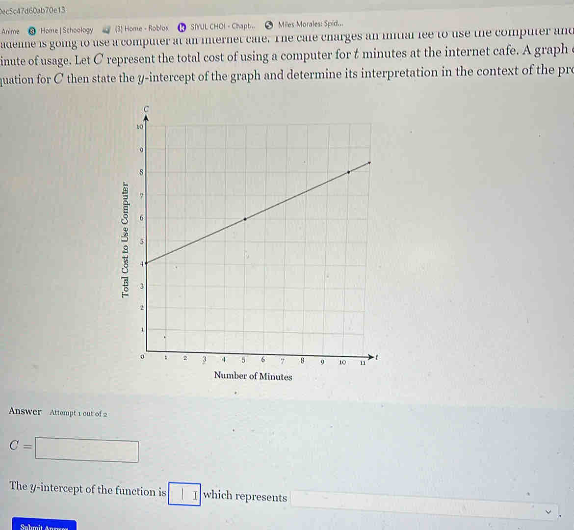 0ec5c47d60ab70e13 
Anime Home | Schoology (3) Home - Roblox ⑩ SIYUL CHOI - Chapt... Miles Morales: Spid... 
adenne is going to use a computer at an internet cale. The cale charges an initial fee to use the computer and 
inute of usage. Let C represent the total cost of using a computer for t minutes at the internet cafe. A graph c 
quation for C then state the y-intercept of the graph and determine its interpretation in the context of the pro 
Number of Minutes
Answer Attempt 1 out of 2
C=
□ 
The y-intercept of the function is I which represents 
Suhmit Answer