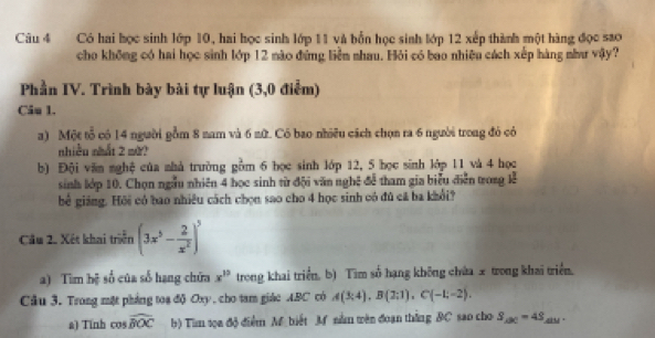 Có hai học sinh lớp 10, hai học sinh lớp 11 và bẫn học sinh lớp 12 xếp thành một hàng đọc sao 
cho không có hai học sinh lớp 12 nào đứng liễm nhau. Hỏi có bao nhiêu cách xếp hàng như vậy? 
Phần IV. Trình bày bài tự luận (3,0 điểm) 
Ciu 1. 
a) Một tổ có 14 người gồm 8 nam và 6 nữ. Có bao nhiều cách chọn ra 6 người trong đó có 
nhiều nhất 2 mờ? 
b) Đội văn nghệ của nhà trường gồm 6 bọc sinh lớp 12, 5 học sinh lớp 11 và 4 học 
sinh lớp 10. Chọn ngẫu nhiên 4 học sinh từ đội văn nghệ đễ tham gia biểu diễn trong lễ 
bể giảng. Hồi có bao nhiêu cách chọn sao cho 4 học sinh có đú cá ba khổi? 
Cầu 2. Xét khai triển (3x^3- 2/x^2 )^5
a) Tìm bệ số của số hạng chữa x^(10) trong khai triển, b) Tìm số hạng không chứa x trong khai triển. 
Câu 3. Trong mặt pháng toa độ Oxy , cho tam giác ABC có A(3;4), B(2;1), C(-1;-2). 
a) Tinh cos widehat BOC b) Tìm tọa độ điểm M biết M nằm tên đoạn thắng &C sao cho S_AM=4S_AM.