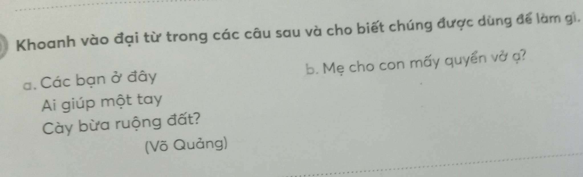 Khoanh vào đại từ trong các câu sau và cho biết chúng được dùng để làm gi. 
b. Mẹ cho con mấy quyển vở ạ? 
a. Các bạn ở đây 
Ai giúp một tay 
Cày bừa ruộng đất? 
(Võ Quảng)