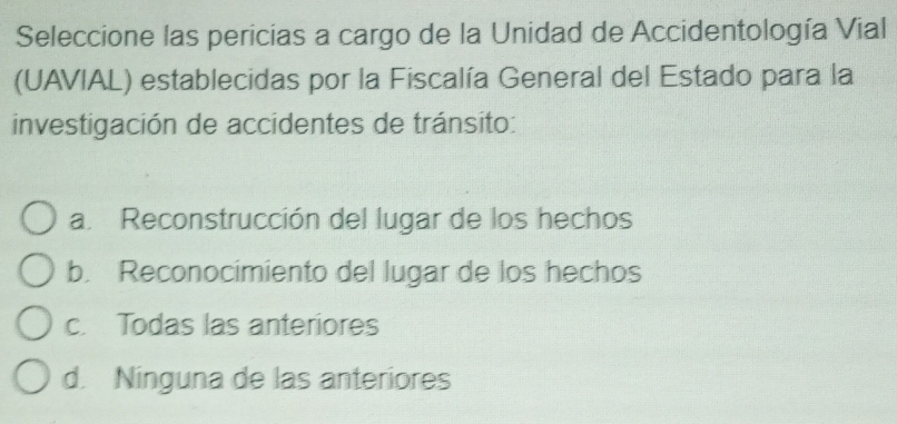 Seleccione las pericias a cargo de la Unidad de Accidentología Vial
(UAVIAL) establecidas por la Fiscalía General del Estado para la
investigación de accidentes de tránsito:
a. Reconstrucción del lugar de los hechos
b. Reconocimiento del lugar de los hechos
c. Todas las anteriores
d. Ninguna de las anteriores