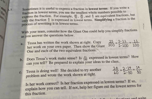 3-7. Sometimes it is useful to express a fraction in lowest terms. If you write a 
fraction in lowest terms, you use the smallest whole numbers possible to 
express the fraction. For example,  60/70 ,  30/35  , and  6/7  are equivalent fractions, but 
only the fraction  6/7  is expressed in lowest terms. Simplifying a fraction is the 
process of rewriting it in lowest terms. 
With your team, consider how the Giant One could help you simplify fractions 
as you answer the questions below. 
a. Tessa has written the work shown at right. Copy  55/500 = 5· 11/5· 100 = 11/100 
her work on your own paper. Then show the Giant 
One and each of the two equivalent fractions. 
b. Does Tessa’s work make sense? Is  11/100  expressed in lowest terms? How 
can you tell? Be prepared to explain your ideas to the class. 
c. Tessa is doing well! She decided to try another 
problem and wrote the work shown at right. 
Is her work correct? Is her fraction expressed in lowest terms? If so, 
explain how you can tell. If not, help her figure out the lowest terms for 
this fraction.