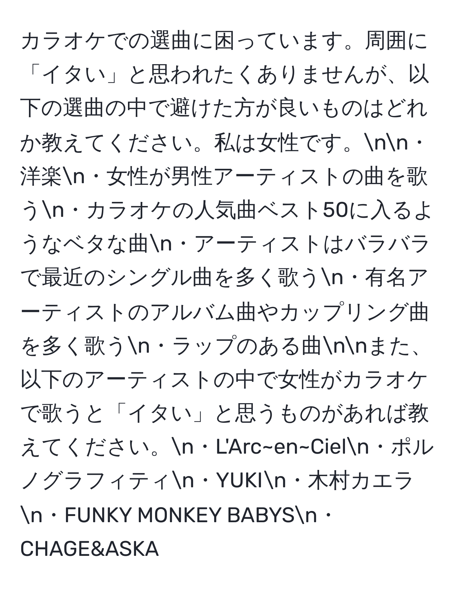 カラオケでの選曲に困っています。周囲に「イタい」と思われたくありませんが、以下の選曲の中で避けた方が良いものはどれか教えてください。私は女性です。nn・洋楽n・女性が男性アーティストの曲を歌うn・カラオケの人気曲ベスト50に入るようなベタな曲n・アーティストはバラバラで最近のシングル曲を多く歌うn・有名アーティストのアルバム曲やカップリング曲を多く歌うn・ラップのある曲nnまた、以下のアーティストの中で女性がカラオケで歌うと「イタい」と思うものがあれば教えてください。n・L'Arc~en~Cieln・ポルノグラフィティn・YUKIn・木村カエラn・FUNKY MONKEY BABYSn・CHAGE&ASKA