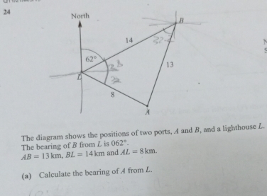 North B
14
62°
13
L
8 
The diagram shows the positions of two ports, A and B, and a lighthouse L.
062°. 
The bearing of B from L is and AL=8km.
AB=13km, BL=14km
(a) Calculate the bearing of A from L.