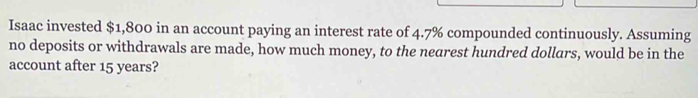 Isaac invested $1,800 in an account paying an interest rate of 4.7% compounded continuously. Assuming 
no deposits or withdrawals are made, how much money, to the nearest hundred dollars, would be in the 
account after 15 years?