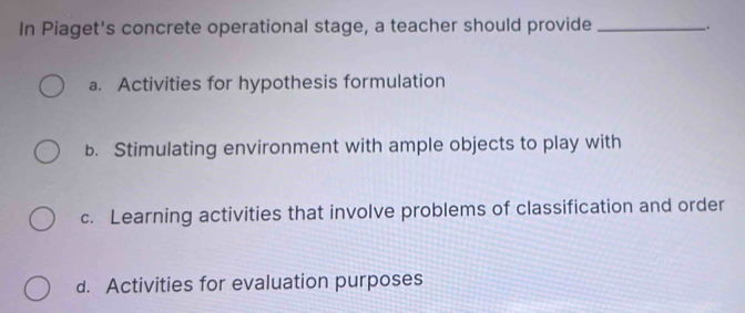 In Piaget's concrete operational stage, a teacher should provide __.
a. Activities for hypothesis formulation
b. Stimulating environment with ample objects to play with
c. Learning activities that involve problems of classification and order
d. Activities for evaluation purposes