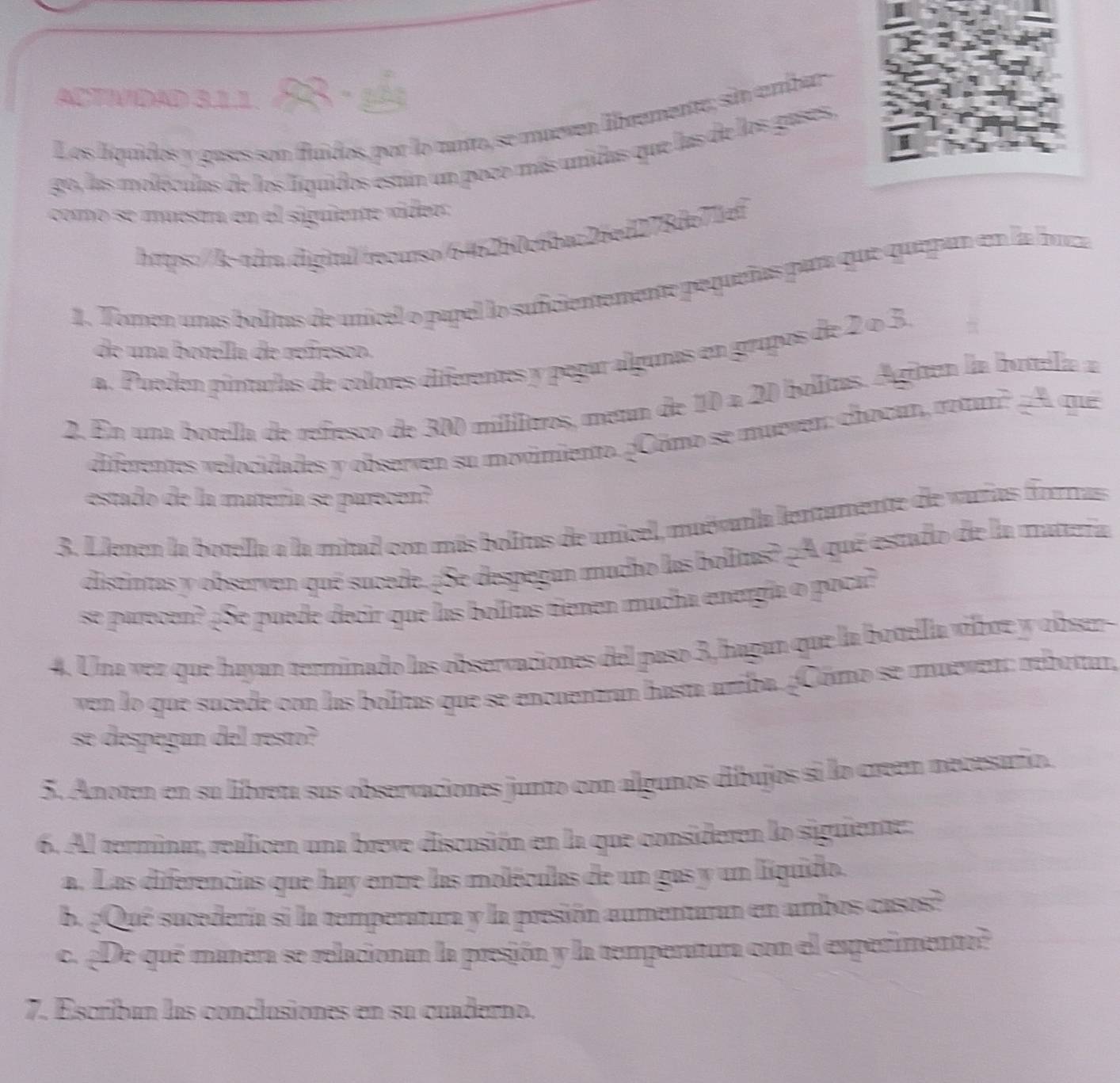 actividad 311. 88 - 1é1
Los líquidos y gases son fluídos, por lo tunto, se mueven libremente; sin ambar
go, las moléculas de los líquidos están un poco más unidas que las de los gases,
como se muestr en el siguiente vídeo
https:///k-adr.digitul/recurso/6462b0c6bac26ed278de71ef
1. Tomen unas bolltas de unícel o papel lo sufcientemente pequeñas para que quepan en la buza
de una botella de refresco.
a. Pueden pintulas de colores diferentes y pegar algunas en grupos de 2 o 3.
2. En una botella de refresco de 300 millitros, metn de 10 a 20 bolitas. Agiten la botela a
diferentes velocidades y observen su movimiento. ¿Cómo se muever: chocan, rotun? A que
estado de la matería se parecen?
3. Llenen la botella a la mitad con más bolitus de unicel, muévarla lentamente de varas forras
distintas y observen qué sucede. ¿Se despegan mucho las bolitus? ¿A qué estado de la matteña
se parecen? ¿Se puede decir que las bolitas tienen mucha energía o poca?
4. Una vez que hayan terminado las observaciones del paso 3,hagan que la botella víboe y obser
ven lo que sucede con las bolitas que se encuentran hasta arriba. ¿Cómo se mueven: reboran,
se despegan del resto?
5. Anoten en su libreta sus observaciones junto con algunos dibujos si lo creen mecesaro.
6. Al terminar, realicen una breve discusión en la que consideren lo siguiente:
a. Las diferencias que hay entre las moléculas de un gas y un líquido.
b. ¿Qué sucedería si la temperatura y la presión aumentaran en ambos casos?
c. ¿De qué manera se relacionan la presión y la temperatura con el experimento?
7. Escriban las conclusiones en su cuaderno.