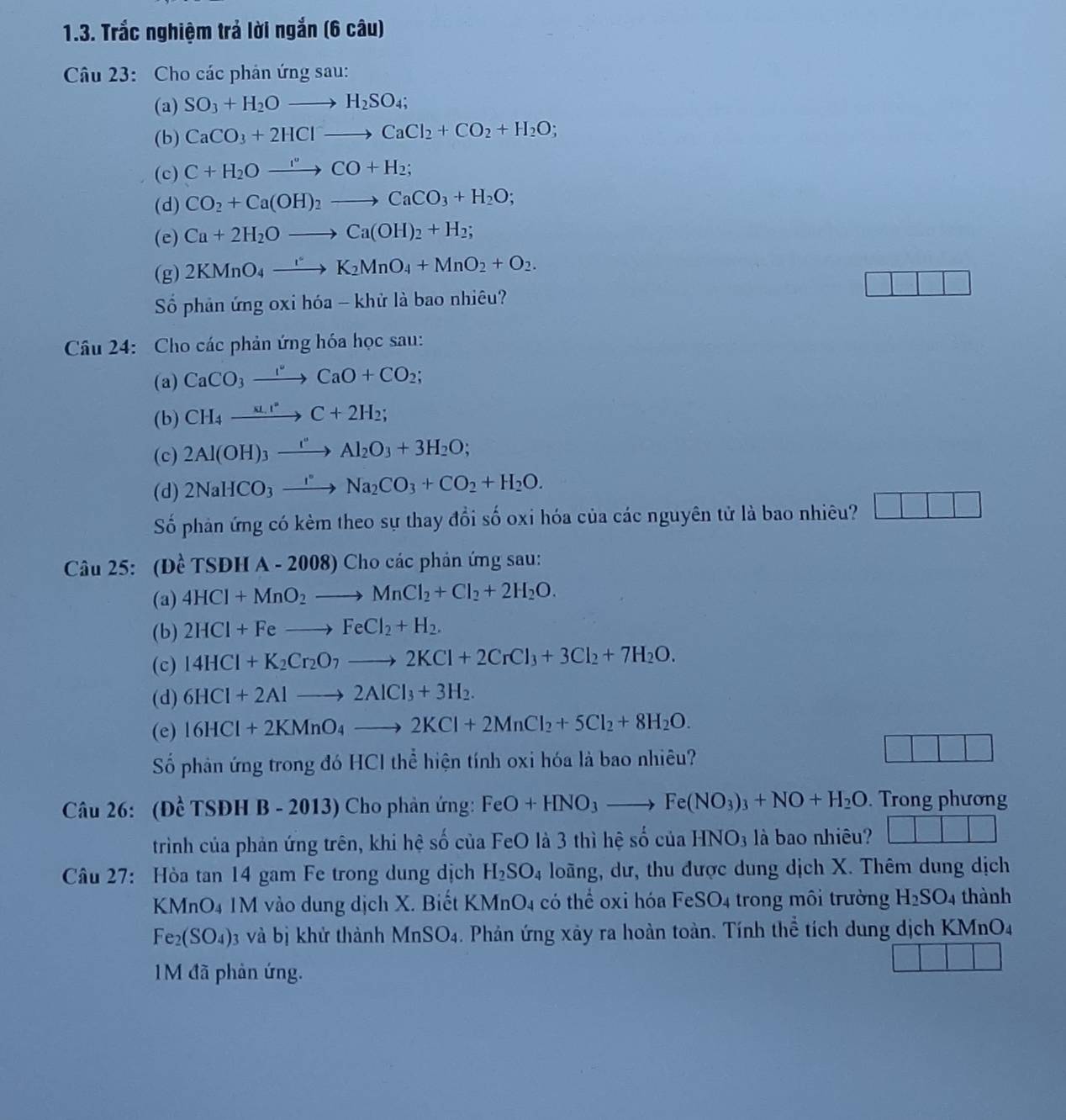 Trắc nghiệm trả lời ngắn (6 câu)
Câu 23: Cho các phản ứng sau:
(a) SO_3+H_2Oto H_2SO_4;
(b) CaCO_3+2HClto CaCl_2+CO_2+H_2O;
(c) C+H_2Oxrightarrow I°CO+H_2;
(d) CO_2+Ca(OH)_2to CaCO_3+H_2O;
(e) Ca+2H_2Oto Ca(OH)_2+H_2;
(g) 2KMnO_4to K_2MnO_4+MnO_2+O_2.
Số phản ứng oxi hóa - khử là bao nhiêu?
Câu 24: Cho các phản ứng hóa học sau:
(a) CaCO_3to CaO+CCaO+CO_2;
(b) CH_4xrightarrow x_1,C+2H_2;
(c) 2Al(OH)_3xrightarrow I°Al_2O_3+3H_2O;
(d) 2NaHCO_3xrightarrow I°Na_2CO_3+CO_2+H_2O.
Số phản ứng có kẻm theo sự thay đổi số oxi hóa của các nguyên tử là bao nhiêu?
Câu 25: (1 e^(lambda)TSDHA-2008) Cho các phản ứng sau:
(a) 4HCl+MnO_2to MnCl_2+Cl_2+2H_2O.
(b) 2HCl+Feto FeCl_2+H_2.
(c) 14HCl+K_2Cr_2O_7to 2KCl+2CrCl_3+3Cl_2+7H_2O.
(d) 6HCl+2Alto 2AlCl_3+3H_2.
(e) 16HCl+2KMnO_4to 2KCl+2MnCl_2+5Cl_2+8H_2O.
Số phản ứng trong đó HCI thể hiện tính oxi hóa là bao nhiêu?
Câu 26: (Đề TSĐH B - 2013) Cho phản ứng: FeO+HNO_3to Fe(NO_3)_3+NO+H_2O. Trong phương
trình của phản ứng trên, khi hệ số của FeO là 3 thì hệ số của HNO3 là bao nhiêu? |
Câu 27: Hòa tan 14 gam Fe trong dung dịch H_2SO_4 loãng, dư, thu được dung dịch X. Thêm dung dịch
KMnO4 1M vào dung dịch X. Biết KMn O_4 có thể oxi hóa FeSO4 trong môi trường H_2SO_4 thành
Fe_2(SO_4) 3 và bị khử thành MnSO_4. Phản ứng xây ra hoàn toàn. Tính thể tích dung dịch KMnO4
1M đã phản ứng.