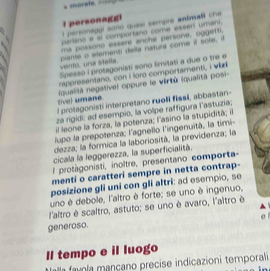 personagg! 
I personaggi sono quasi sempre animali ch 
parlano e sí comportano come esseri umani, 
ma possono essere anche persone, oggetti, 
piante o elementi della natura come il sole, il 
vento, una stella. 
Spesso i protagonisti sono limitati a due o tre e 
rappresentano, con i loro comportamenti, i vizi 
qualità negative) oppure le virtù (qualità posi- 
tive) umane. 
l protagonisti interpretano ruoli fissi, abbastan- 
za rigidi: ad esempio, la volpe raffigura l’astuzia; 
il leone la forza, la potenza; l'asino la stupidità; il 
lupo la prepotenza; l'agnello l'ingenuità, la timi- 
dezza; la formica la laboriosità, la previdenza; la 
cicala la leggerezza, la superficialità. 
l protàgonisti, inoltre, presentano comporta- 
menti o caratteri sempre in netta contrap- 
posizione gli uni con gli altri: ad esempio, se 
uno è debole, l'altro è forte; se uno è ingenuo, 
l'altro è scaltro, astuto; se uno è avaro, l'altro è 
e 
generoso. 
Il tempo e il luogo 
M alla favola mançano precise indicazioni temporali