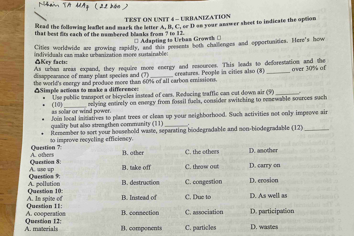 TEST ON UNIT 4 - URBANIZATION
Read the following leaflet and mark the letter A, B, C, or D on your answer sheet to indicate the option
that best fits each of the numbered blanks from 7 to 12.
Adapting to Urban Growth ⊥
Cities worldwide are growing rapidly, and this presents both challenges and opportunities. Here's how
individuals can make urbanization more sustainable:
♣Key facts:
As urban areas expand, they require more energy and resources. This leads to deforestation and the
disappearance of many plant species and (7) _creatures. People in cities also (8) _over 30% of
the world's energy and produce more than 60% of all carbon emissions.
“Simple actions to make a difference:
Use public transport or bicycles instead of cars. Reducing traffic can cut down air (9) _.
(10)_ relying entirely on energy from fossil fuels, consider switching to renewable sources such
as solar or wind power.
Join local initiatives to plant trees or clean up your neighborhood. Such activities not only improve air
quality but also strengthen community (11) _.
Remember to sort your household waste, separating biodegradable and non-biodegradable (12)_
to improve recycling efficiency.
Question 7:
A. others B. other C. the others D. another
Question 8:
A. use up B. take off C. throw out D. carry on
Question 9:
A. pollution B. destruction C. congestion D. erosion
Question 10:
A. In spite of B. Instead of C. Due to D. As well as
Question 11:
A. cooperation B. connection C. association D. participation
Question 12:
A. materials B. components C. particles D. wastes