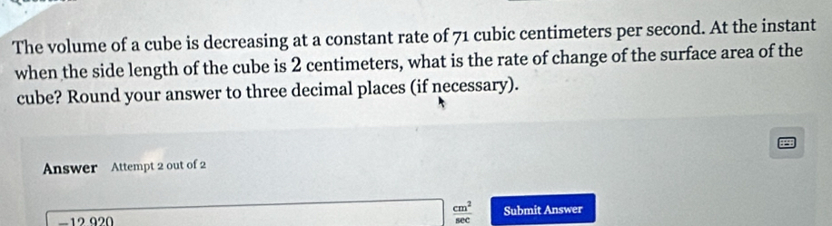 The volume of a cube is decreasing at a constant rate of 71 cubic centimeters per second. At the instant 
when the side length of the cube is 2 centimeters, what is the rate of change of the surface area of the 
cube? Round your answer to three decimal places (if necessary). 
Answer Attempt 2 out of 2
□  cm^2/sec  
−12 920 Submit Answer