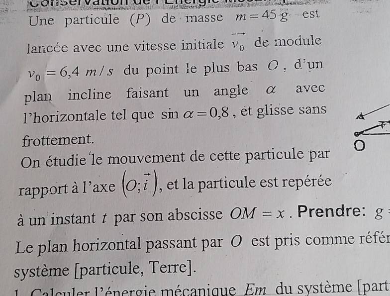 Conservauc 
Une particule (P) de masse m=45g est 
lancée avec une vitesse initiale vector v_0 de module
v_0=6,4m/s du point le plus bas O , d'un 
plan incline faisant un angle α avec 
l’horizontale tel que sin alpha =0,8 , et glisse sans 
frottement. 
On étudie le mouvement de cette particule par 
rapport à l'axe (O;vector i) , et la particule est repérée 
à un instant t par son abscisse OM=x. Prendre: g 
Le plan horizontal passant par O est pris comme référ 
système [particule, Terre]. 
1 Calculer l'énergie mécanique Em du système [part