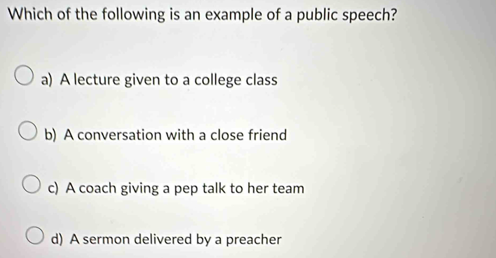 Which of the following is an example of a public speech?
a) A lecture given to a college class
b) A conversation with a close friend
c) A coach giving a pep talk to her team
d) A sermon delivered by a preacher