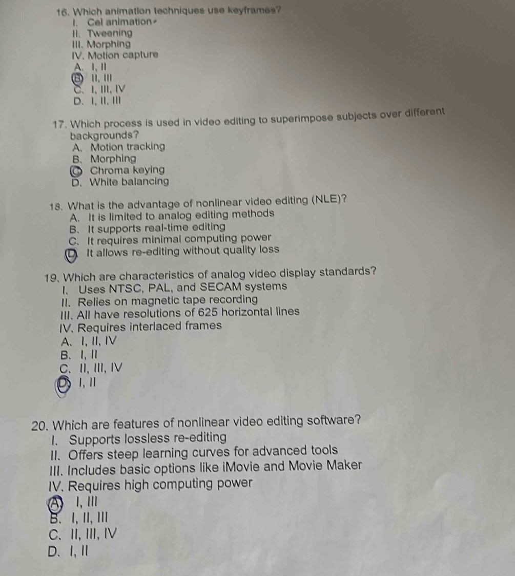 Which animation techniques use keyframes?
l. Cel animation
11. Tweening
III. Morphing
IV. Motion capture
A.I, ⅡI
B 1. Ⅲ
C、 I, Ⅲ,Ⅳ
D、Ⅰ,Ⅱ、Ⅲ
17. Which process is used in video editing to superimpose subjects over different
backgrounds?
A. Motion tracking
B、Morphing
Chroma keying
D. White balancing
18. What is the advantage of nonlinear video editing (NLE)?
A. It is limited to analog editing methods
B. It supports real-time editing
C. It requires minimal computing power
D It allows re-editing without quality loss
19. Which are characteristics of analog video display standards?
1、 Uses NTSC, PAL, and SECAM systems
I1. Relies on magnetic tape recording
III. All have resolutions of 625 horizontal lines
IV. Requires interlaced frames
A、I,I,I
B. I,Ⅱ
C. II,II, I
DⅠ,Ⅱ
20. Which are features of nonlinear video editing software?
1. Supports lossless re-editing
II. Offers steep learning curves for advanced tools
III. Includes basic options like iMovie and Movie Maker
IV. Requires high computing power
A Ⅰ, Ⅲ
B. I, ⅡI, Ⅲ
C. II, III, I
D、Ⅰ,Ⅱ
