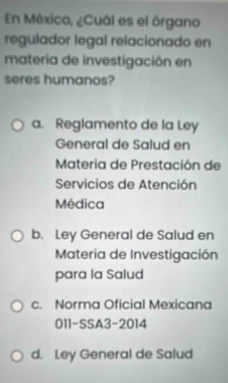 En México, ¿Cuál es el órgano
regulador legal relacionado en
materia de investigación en
seres humanos?
a. Reglamento de la Ley
General de Salud en
Materia de Prestación de
Servicios de Atención
Médica
b. Ley General de Salud en
Materia de Investigación
para la Salud
c. Norma Oficial Mexicana
011-SSA3-2014
d. Ley General de Salud