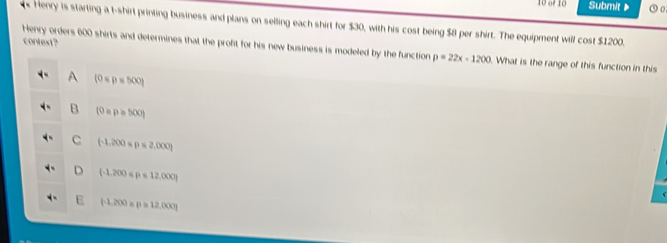 of 10 Submit ⑤ 0
Henry is starting a t-shirt printing business and plans on selling each shirt for $30, with his cost being $8 per shirt. The equipment will cost $1200.
context?
Henry orders 600 shirts and determines that the profit for his new business is modeled by the function p=22x-1200. What is the range of this function in this
A (0
B (0equiv p≥slant 500)
C (-1,200=p≤ 2,000)
D (-1,200≤slant p≤slant 12,000)
(-1,200apa12,000)