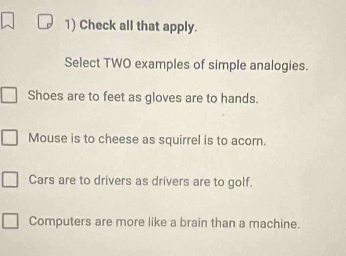 Check all that apply.
Select TWO examples of simple analogies.
Shoes are to feet as gloves are to hands.
Mouse is to cheese as squirrel is to acorn.
Cars are to drivers as drivers are to golf.
Computers are more like a brain than a machine.