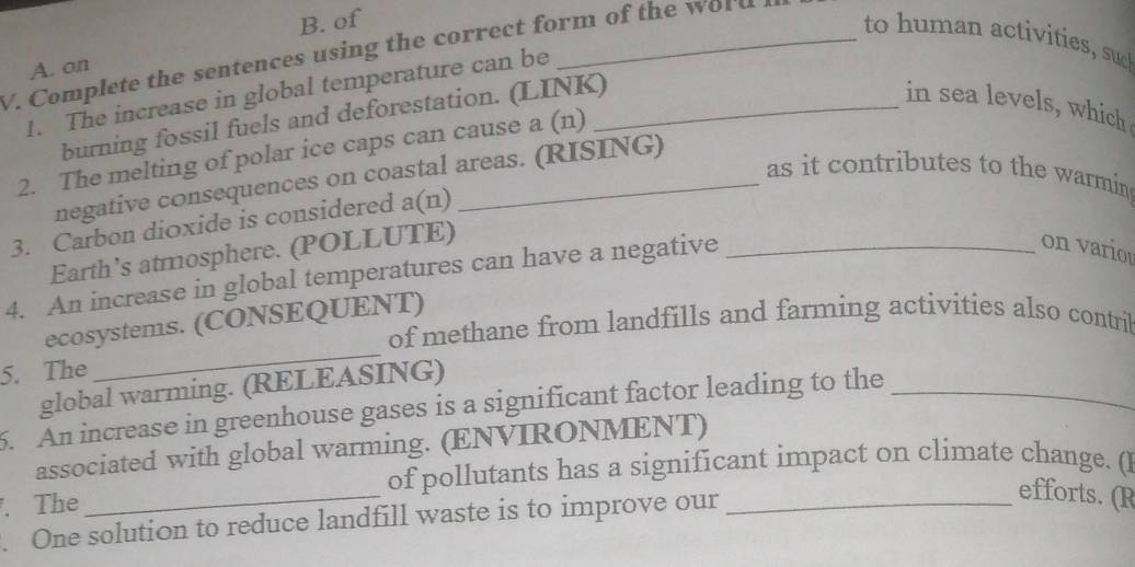 of 
to human activities, sud 
V. Complete the sentences using the correct form of the w o u 
A. on 
1. The increase in global temperature can be_ 
burning fossil fuels and deforestation. (LINK) 
in sea levels, which 
2. The melting of polar ice caps can cause a (n) 
as it contributes to the warmin 
negative consequences on coastal areas. (RISING) 
3. Carbon dioxide is considered a(n) 
Earth’s atmosphere. (POLLUTE) 
4. An increase in global temperatures can have a negative_ 
on vario 
ecosystems. (CONSEQUENT) 
of methane from landfills and farming activities also contril 
5. The 
_ 
global warming. (RELEASING) 
5. An increase in greenhouse gases is a significant factor leading to the_ 
associated with global warming. (ENVIRONMENT) 
of pollutants has a significant impact on climate change. (l 
. The 
_ 
. One solution to reduce landfill waste is to improve our_ 
efforts. (R