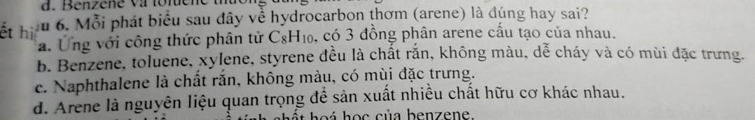 Benzene va tonene
ết hi Ấu 6. Mỗi phát biểu sau đây về hydrocarbon thơm (arene) là đúng hay sai?
a. Ứng với công thức phân tử CgH₁₀, có 3 đồng phân arene cấu tạo của nhau.
b. Benzene, toluene, xylene, styrene đều là chất rắn, không màu, dễ cháy và có mùi đặc trưng.
c. Naphthalene là chất rắn, không màu, có mùi đặc trưng.
d. Arene là nguyên liệu quan trọng để sản xuất nhiều chất hữu cơ khác nhau.
heá học của benzene