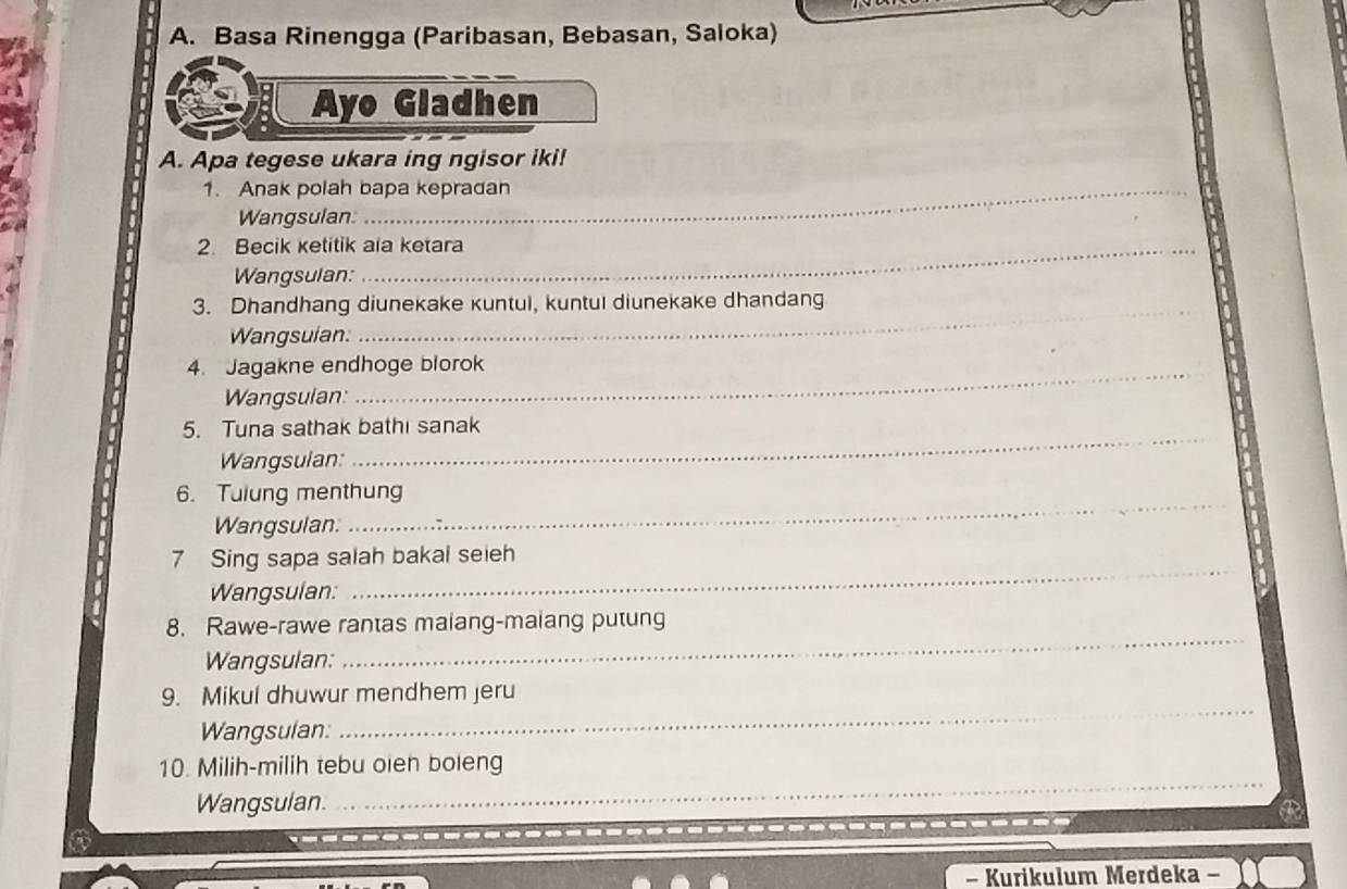 Basa Rinengga (Paribasan, Bebasan, Saloka) 
Ayo Gladhen 
A. Apa tegese ukara ing ngisor iki! 
1. Anak polah bapa kepradan 
Wangsulan: 
2. Becik ketitik ala ketara 
Wangsulan: 
_ 
3. Dhandhang diunekake kuntul, kuntul diunekake dhandang 
Wangsuian. 
4. Jagakne endhoge blorok 
Wangsulan 
_ 
5. Tuna sathak bathi sanak 
Wangsulan: 
6. Tulung menthung 
Wangsulan. 
_ 
7 Sing sapa salah bakal seieh 
Wangsulan: 
_ 
_ 
8. Rawe-rawe rantas maiang-maiang putung 
Wangsulan: 
9. Mikul dhuwur mendhem jeru 
Wangsulan: 
_ 
_ 
_ 
10. Milih-milih tebu oien boieng 
Wangsulan. 
- Kurikulum Merdeka -