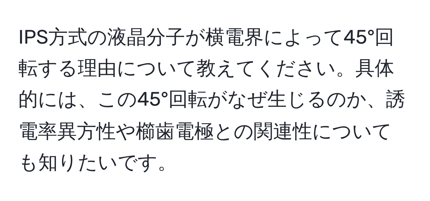 IPS方式の液晶分子が横電界によって45°回転する理由について教えてください。具体的には、この45°回転がなぜ生じるのか、誘電率異方性や櫛歯電極との関連性についても知りたいです。