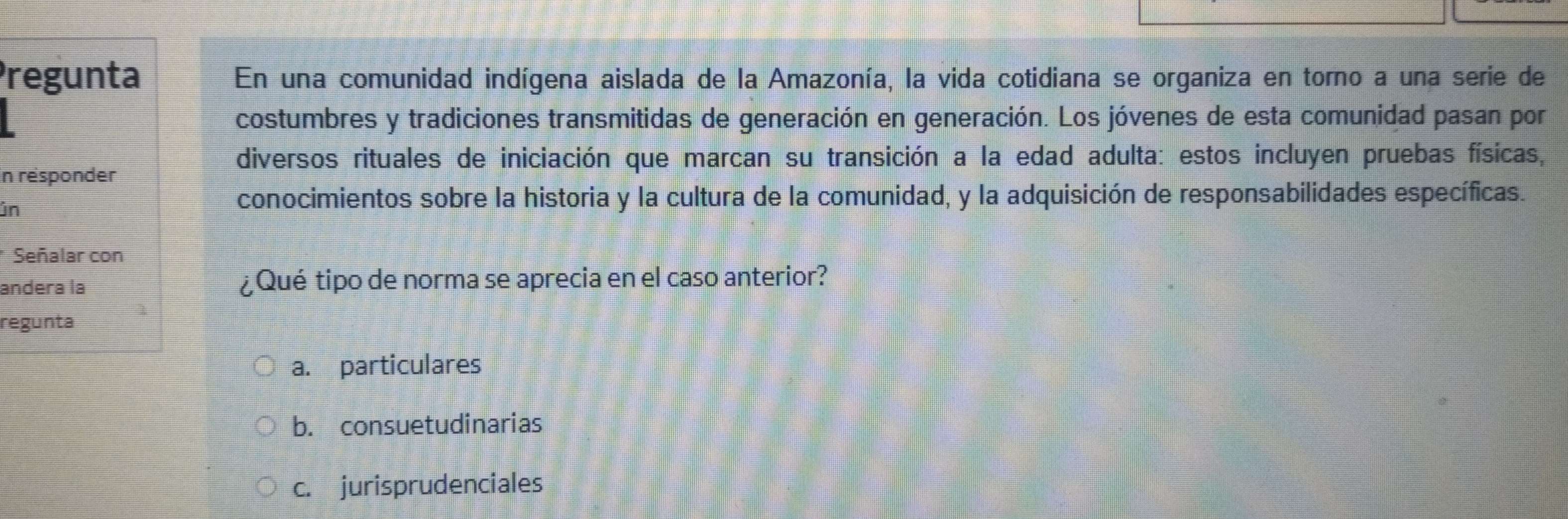 Pregunta En una comunidad indígena aislada de la Amazonía, la vida cotidiana se organiza en torno a una serie de
costumbres y tradiciones transmitidas de generación en generación. Los jóvenes de esta comunidad pasan por
diversos rituales de iniciación que marcan su transición a la edad adulta: estos incluyen pruebas físicas,
In résponder
in
conocimientos sobre la historia y la cultura de la comunidad, y la adquisición de responsabilidades específicas.
* Señalar con
andera la ¿Qué tipo de norma se aprecia en el caso anterior?
regunta
a. particulares
b. consuetudinarias
c. jurisprudenciales