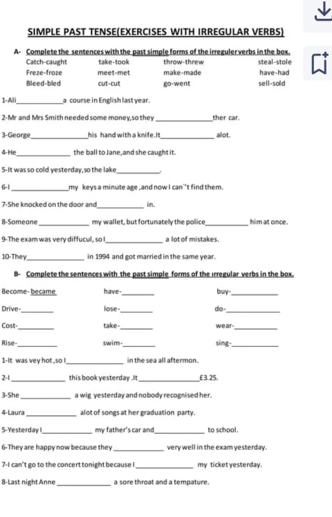 SIMPLE PAST TENSE(EXERCISES WITH IRREGULAR VERBS)
A- Complete the sentences with the past simple forms of the irreguler verbs in the box.
Catch-caught take-took throw-threw steal-stole
Freze-froze meet-met make-made have-had
Bleed-bled cut-cut go-went sell-sold
_
1-Ali a course in English last year.
2-Mr and Mrs Smith needed some money,so they_ ther car.
3-George_ his hand with a knife.It _alot.
4- He_ the ball to Jane, and she caught it.
5-It was so cold yesterday, so the lake_ .
6-1_ my keys a minute age , and now I can`’t find them.
_
7-She knocked on the door and in.
8-Someone _my wallet, but fortunately the police_ him at once.
9-The exam was very diffucul, so_ a lot of mistakes.
_
10-They in 1994 and got married in the same year.
B- Complete the sentences with the past simple forms of the Irregular verbs in the box.
Become- became have-_ buy-_
_
_
Drive- lose do-
_
Cost-_ _wear-
take
_
Rise _swim-_ sing-_
1-It was vey hot , so _in the sea all aftermon .
2-1_ this book yesterday .It _ £ 3. 25.
3-She _a wig yesterday and nobody recognised her.
4-Laura_ alot of songs at her graduation party.
5-Yesterday _my father's car and_ to school.
6-They are happy now because they _very well in the exam yesterday.
7-I can't go to the concert tonight because ! _my ticket yesterday.
8-Last night Anne _a sore throat and a tempature.