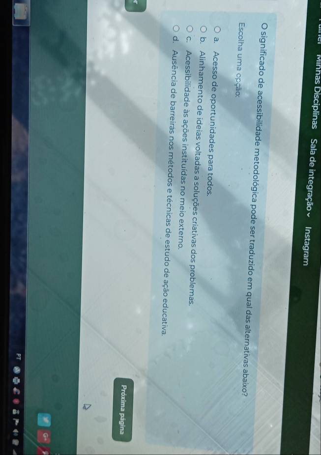 Minhas Disciplinas Sala de integração Instagram
O significado de acessibilidade metodológica pode ser traduzido em qual das alternativas abaixo?
Escolha uma opção:
a. Acesso de oportunidades para todos.
b. Alinhamento de ideias voltadas a soluções criativas dos problemas.
c. Acessibilidade às ações instituídas no meio externo.
d. Ausência de barreiras nos métodos e técnicas de estudo de ação educativa.
Próxima página