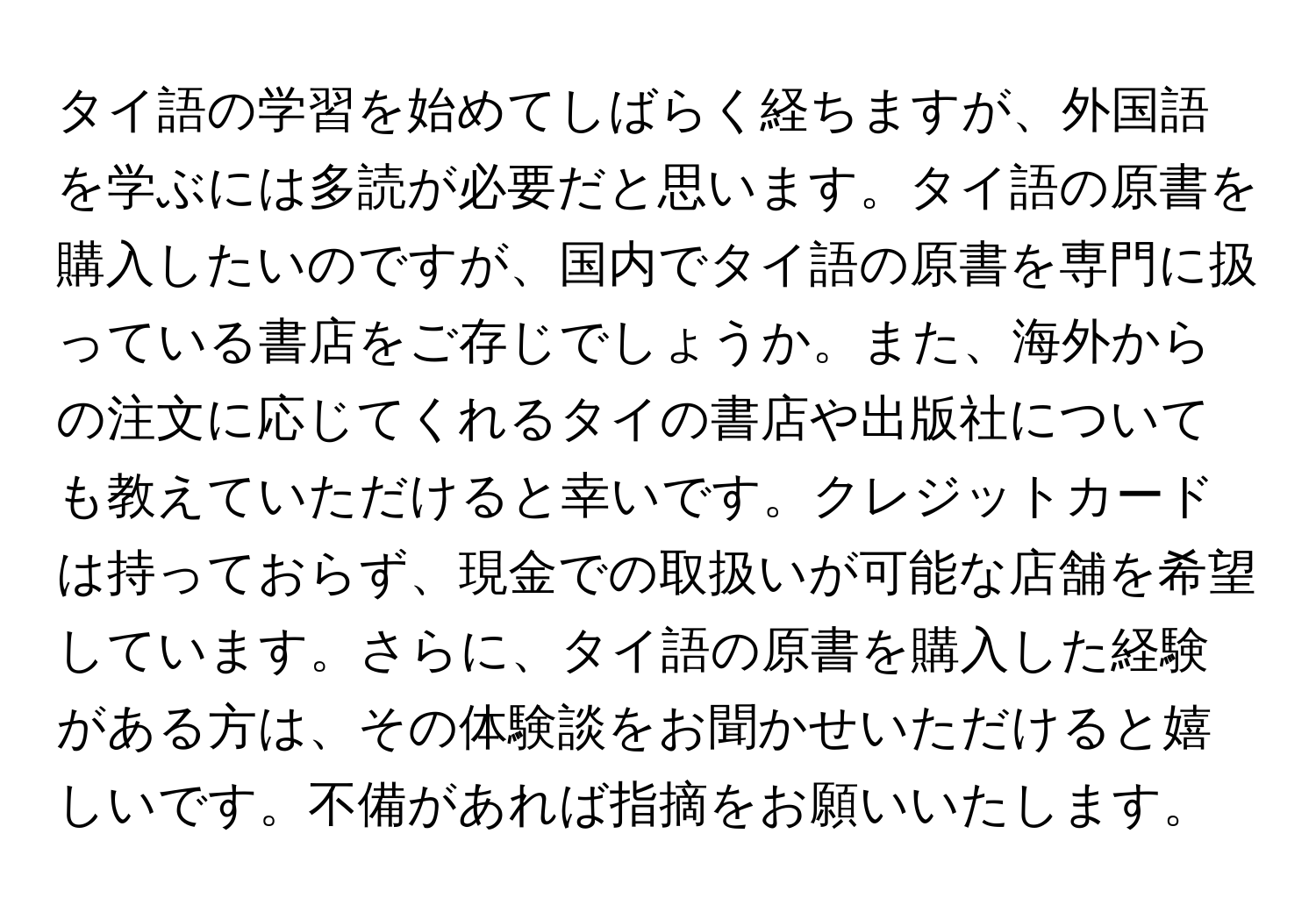 タイ語の学習を始めてしばらく経ちますが、外国語を学ぶには多読が必要だと思います。タイ語の原書を購入したいのですが、国内でタイ語の原書を専門に扱っている書店をご存じでしょうか。また、海外からの注文に応じてくれるタイの書店や出版社についても教えていただけると幸いです。クレジットカードは持っておらず、現金での取扱いが可能な店舗を希望しています。さらに、タイ語の原書を購入した経験がある方は、その体験談をお聞かせいただけると嬉しいです。不備があれば指摘をお願いいたします。