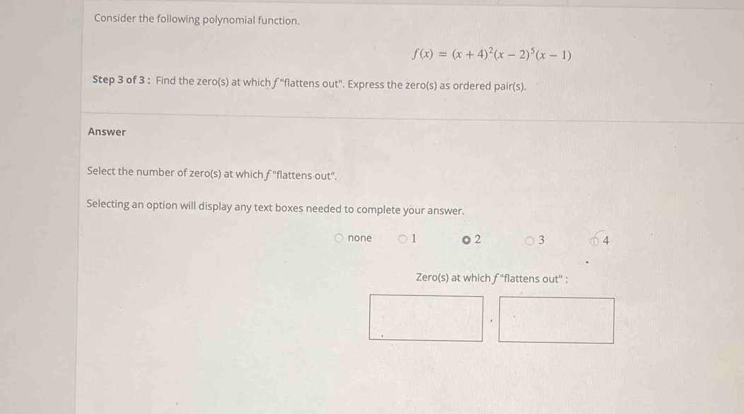 Consider the following polynomial function.
f(x)=(x+4)^2(x-2)^5(x-1)
Step 3 of 3 : Find the zero(s) at which f ''flattens out'. Express the zero(s) as ordered pair(s).
Answer
Select the number of zero(s) at which f "flattens out".
Selecting an option will display any text boxes needed to complete your answer.
none 1 o 2 3 4
Zero(s) at which 3 "flattens out" :