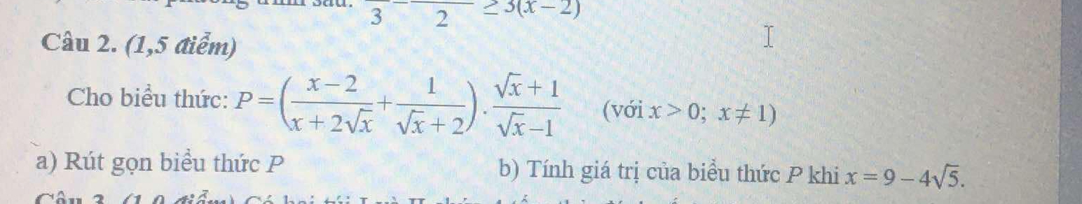 frac 3-frac 2≥ 3(x-2)
Câu 2. (1,5 điểm) 
Cho biểu thức: P=( (x-2)/x+2sqrt(x) + 1/sqrt(x)+2 ). (sqrt(x)+1)/sqrt(x)-1  (với x>0;x!= 1)
a) Rút gọn biểu thức P b) Tính giá trị của biểu thức P khi x=9-4sqrt(5).